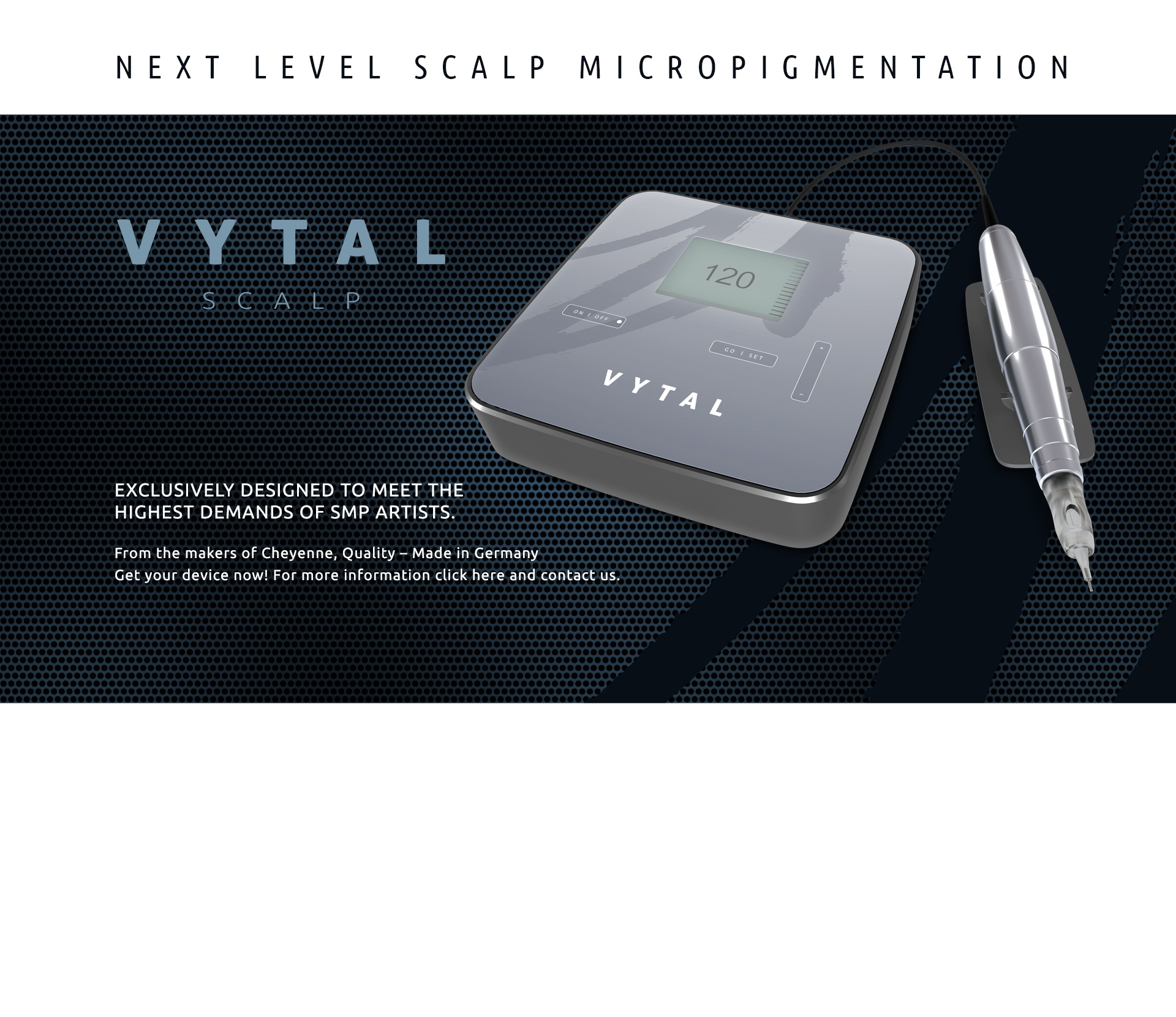 VYTAL Scalp - Next level scalp micropigmentation. Exclusively designed to meet the highest demands of SMP artists. From the makers of Cheyenne, Quality - Made in Germany. Get your device now!